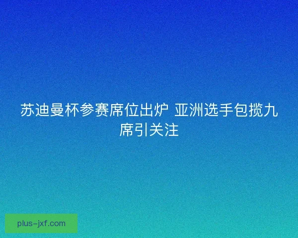 苏迪曼杯参赛席位出炉 亚洲选手包揽九席引关注