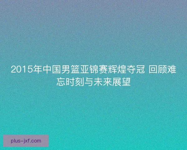 2015年中国男篮亚锦赛辉煌夺冠 回顾难忘时刻与未来展望