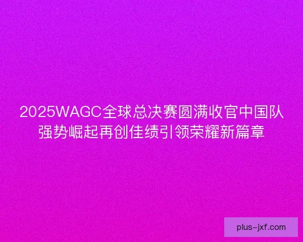 2025WAGC全球总决赛圆满收官中国队强势崛起再创佳绩引领荣耀新篇章