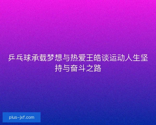 乒乓球承载梦想与热爱王皓谈运动人生坚持与奋斗之路